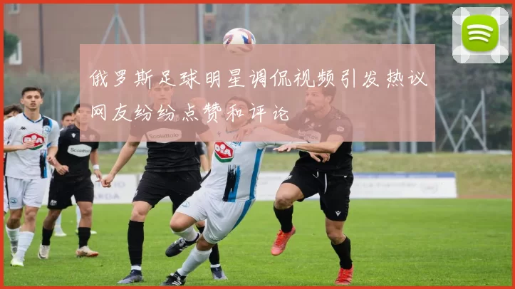 俄罗斯足球明星调侃视频引发热议网友纷纷点赞和评论