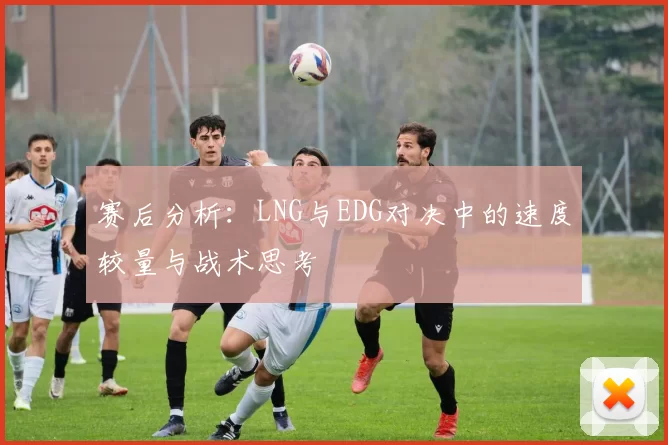赛后分析：LNG与EDG对决中的速度较量与战术思考