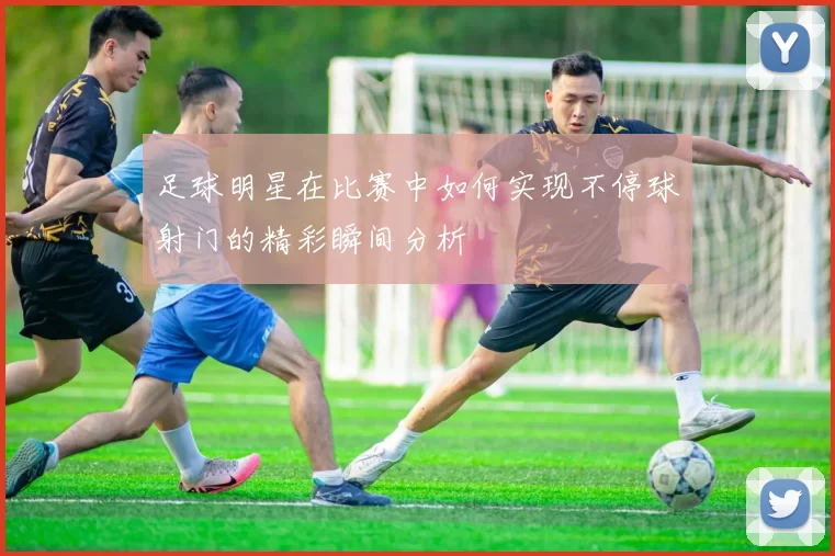 足球明星在比赛中如何实现不停球射门的精彩瞬间分析
