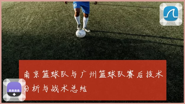 南京篮球队与广州篮球队赛后技术分析与战术总结