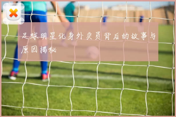 足球明星化身外卖员背后的故事与原因揭秘