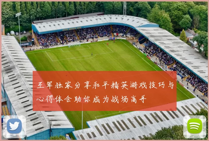 王军独家分享和平精英游戏技巧与心得体会助你成为战场高手
