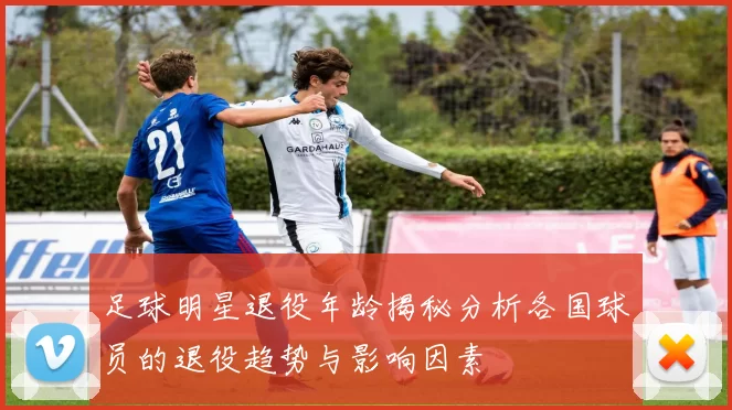 足球明星退役年龄揭秘分析各国球员的退役趋势与影响因素