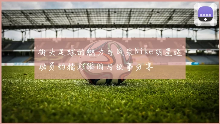 街头足球的魅力与风采Nike明星运动员的精彩瞬间与故事分享