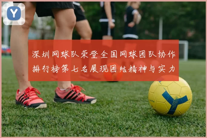 深圳网球队荣登全国网球团队协作排行榜第七名展现团结精神与实力