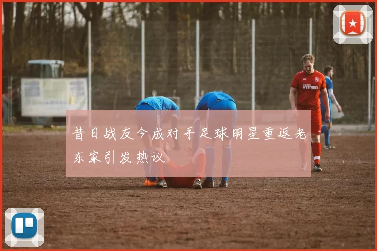 昔日战友今成对手足球明星重返老东家引发热议