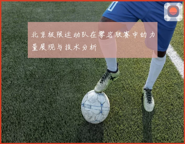 北京极限运动队在攀岩联赛中的力量展现与技术分析