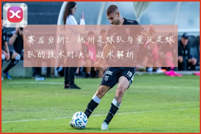 赛后分析：杭州足球队与重庆足球队的技术对决与战术解析