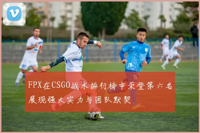 FPX在CSGO战术排行榜中荣登第六名展现强大实力与团队默契