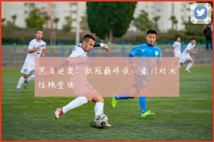 黑马逆袭！欧冠巅峰夜，豪门对决惊艳登场