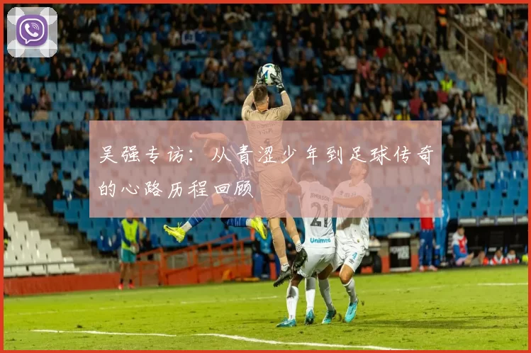 吴强专访：从青涩少年到足球传奇的心路历程回顾