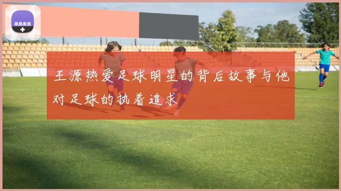 王源热爱足球明星的背后故事与他对足球的执着追求