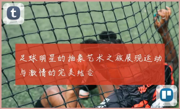 足球明星的抽象艺术之旅展现运动与激情的完美结合
