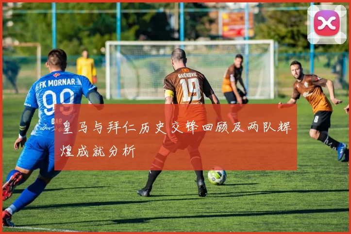 皇马与拜仁历史交锋回顾及两队辉煌成就分析