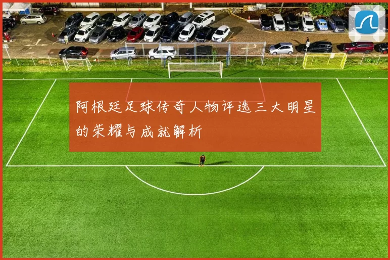 阿根廷足球传奇人物评选三大明星的荣耀与成就解析