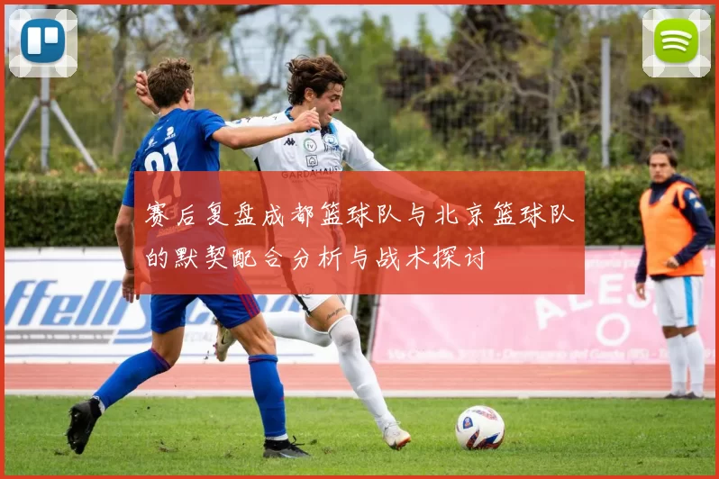 赛后复盘成都篮球队与北京篮球队的默契配合分析与战术探讨