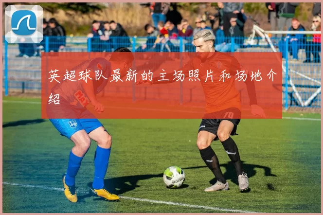 英超球队最新的主场照片和场地介绍