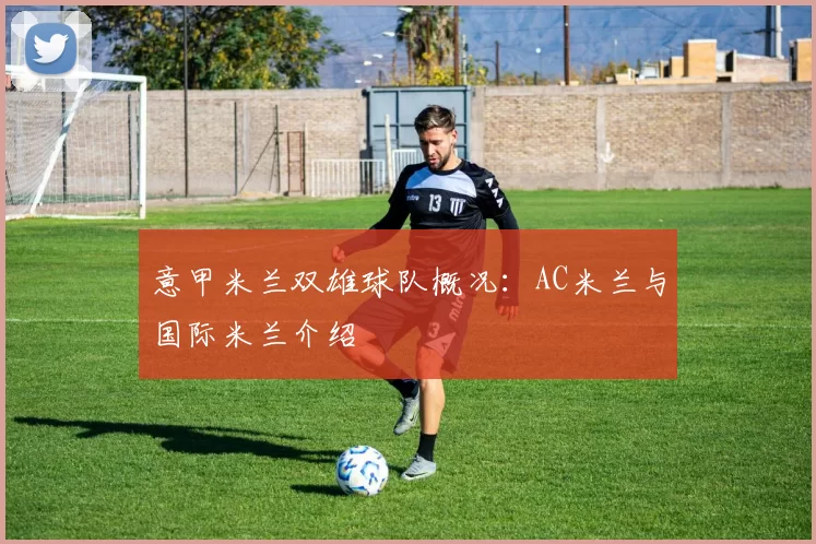 意甲米兰双雄球队概况：AC米兰与国际米兰介绍