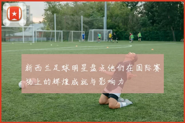 新西兰足球明星盘点他们在国际赛场上的辉煌成就与影响力