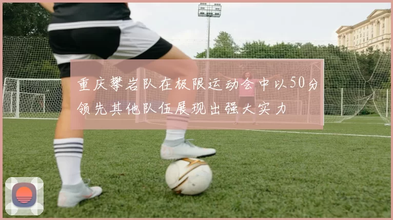 重庆攀岩队在极限运动会中以50分领先其他队伍展现出强大实力