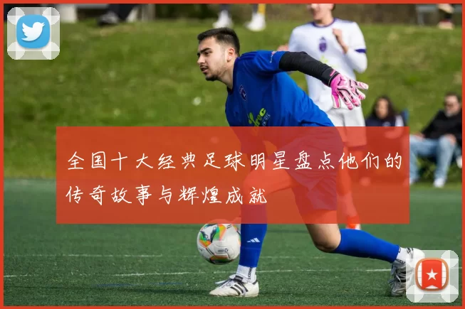 全国十大经典足球明星盘点他们的传奇故事与辉煌成就
