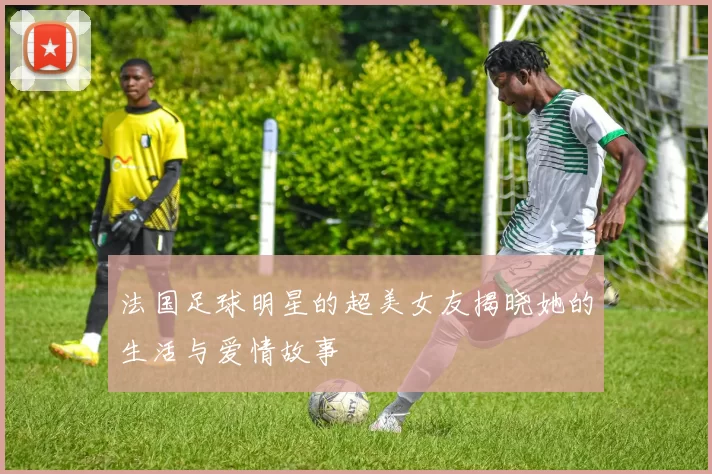 法国足球明星的超美女友揭晓她的生活与爱情故事