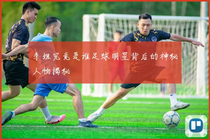 李姐究竟是谁足球明星背后的神秘人物揭秘