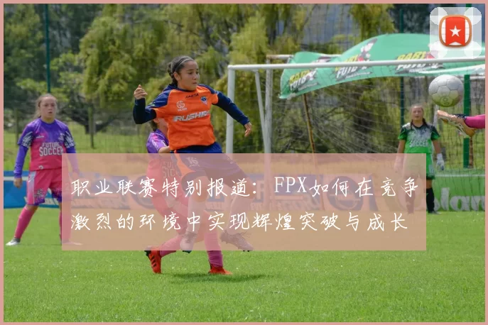 职业联赛特别报道：FPX如何在竞争激烈的环境中实现辉煌突破与成长