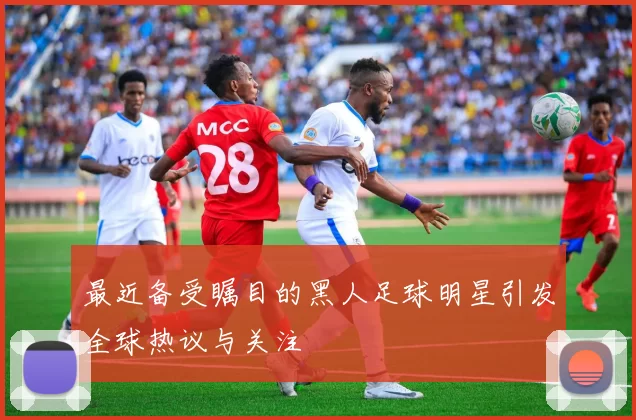 最近备受瞩目的黑人足球明星引发全球热议与关注