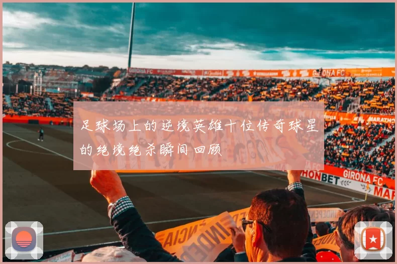 足球场上的逆境英雄十位传奇球星的绝境绝杀瞬间回顾