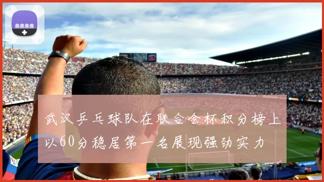 武汉乒乓球队在联合会杯积分榜上以60分稳居第一名展现强劲实力