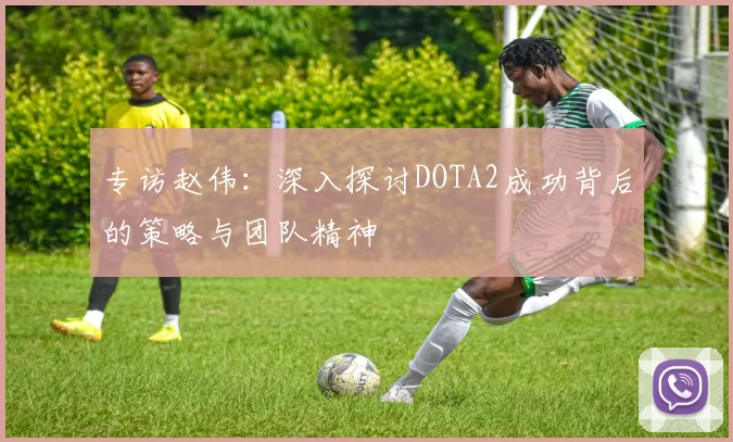 专访赵伟：深入探讨DOTA2成功背后的策略与团队精神