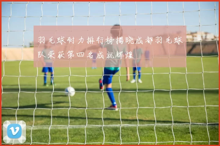 羽毛球耐力排行榜揭晓成都羽毛球队荣获第四名成就辉煌