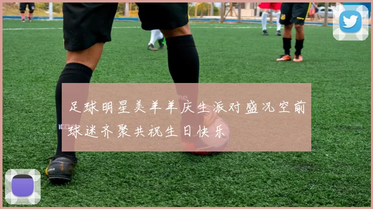足球明星美羊羊庆生派对盛况空前球迷齐聚共祝生日快乐