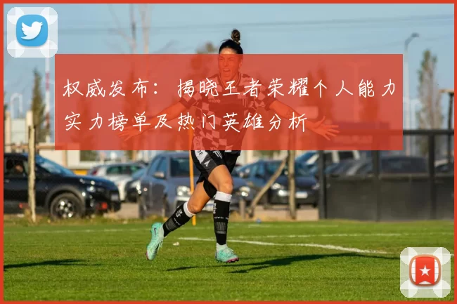 权威发布：揭晓王者荣耀个人能力实力榜单及热门英雄分析