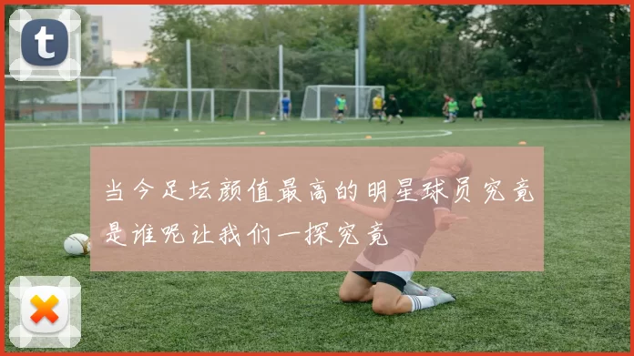 当今足坛颜值最高的明星球员究竟是谁呢让我们一探究竟