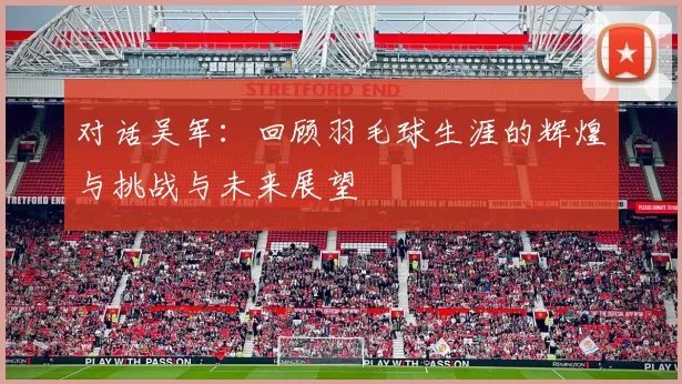 对话吴军：回顾羽毛球生涯的辉煌与挑战与未来展望