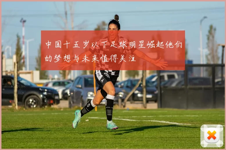 中国十五岁以下足球明星崛起他们的梦想与未来值得关注