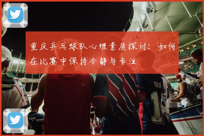 重庆乒乓球队心理素质探讨：如何在比赛中保持冷静与专注
