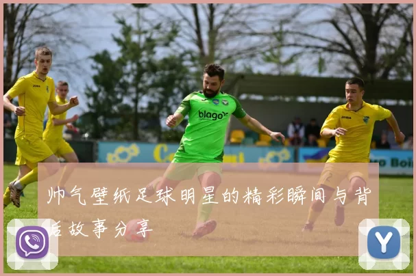 帅气壁纸足球明星的精彩瞬间与背后故事分享