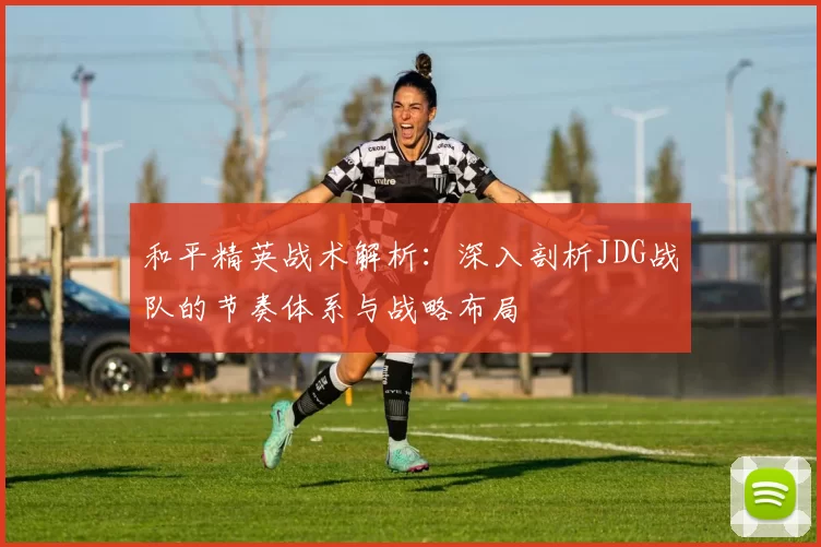 和平精英战术解析：深入剖析JDG战队的节奏体系与战略布局