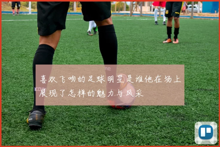 喜欢飞吻的足球明星是谁他在场上展现了怎样的魅力与风采