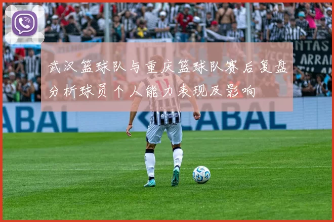 武汉篮球队与重庆篮球队赛后复盘分析球员个人能力表现及影响