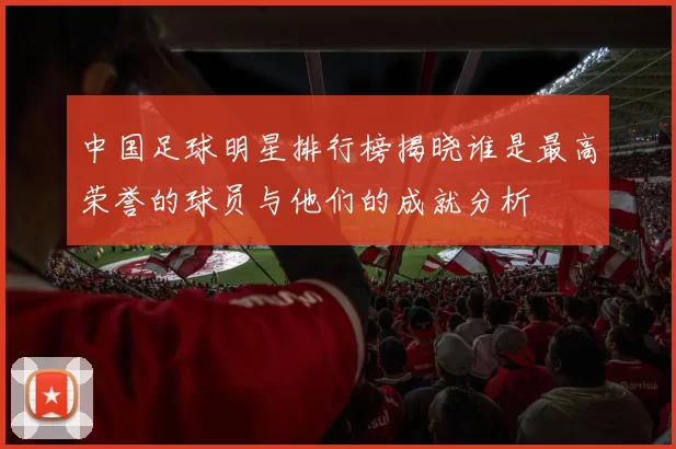 中国足球明星排行榜揭晓谁是最高荣誉的球员与他们的成就分析
