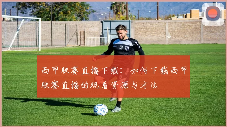 西甲联赛直播下载：如何下载西甲联赛直播的观看资源与方法