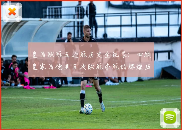 皇马欧冠五连冠历史全纪录：回顾皇家马德里五次欧冠夺冠的辉煌历程