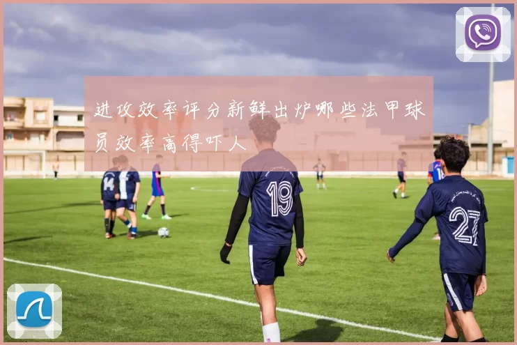 进攻效率评分新鲜出炉哪些法甲球员效率高得吓人