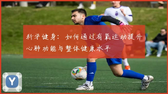 科学健身：如何通过有氧运动提升心肺功能与整体健康水平