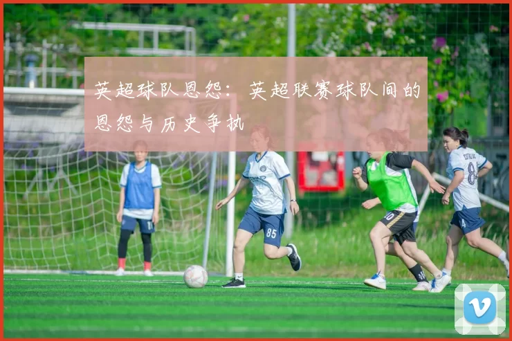 英超球队恩怨：英超联赛球队间的恩怨与历史争执