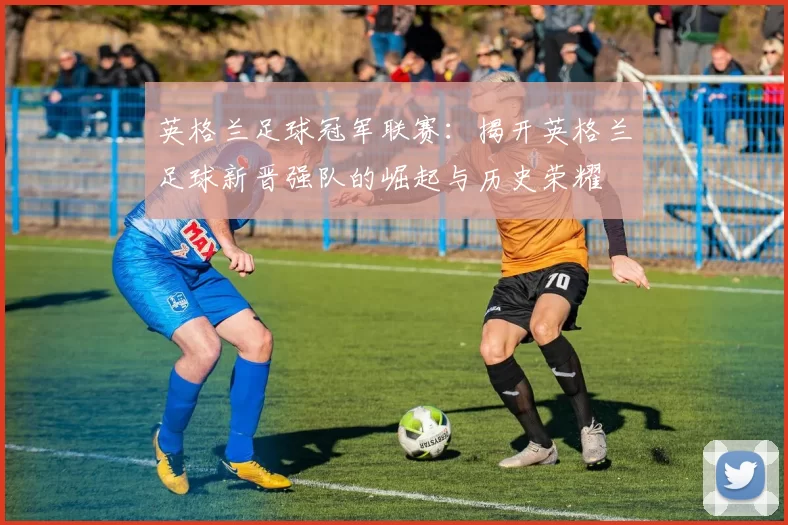 英格兰足球冠军联赛：揭开英格兰足球新晋强队的崛起与历史荣耀